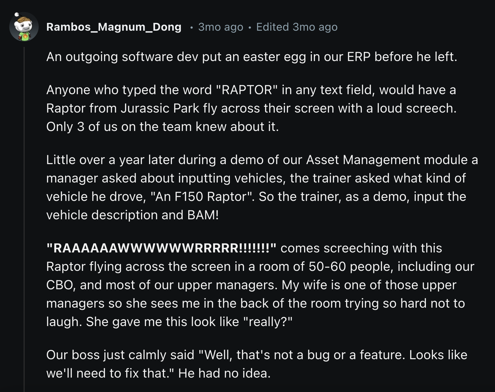 screenshot - Rambos_Magnum Dong 3mo ago . Edited 3mo ago An outgoing software dev put an easter egg in our Erp before he left. Anyone who typed the word "Raptor" in any text field, would have a Raptor from Jurassic Park fly across their screen with a loud